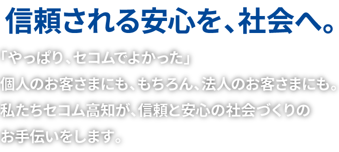 信頼される安心を、社会へ | 「やっぱり、セコムでよかった」個人のお客さまにも、もちろん、法人のお客さまにも。私たちセコム高知が、信頼と安心の社会づくりのお手伝いをします。